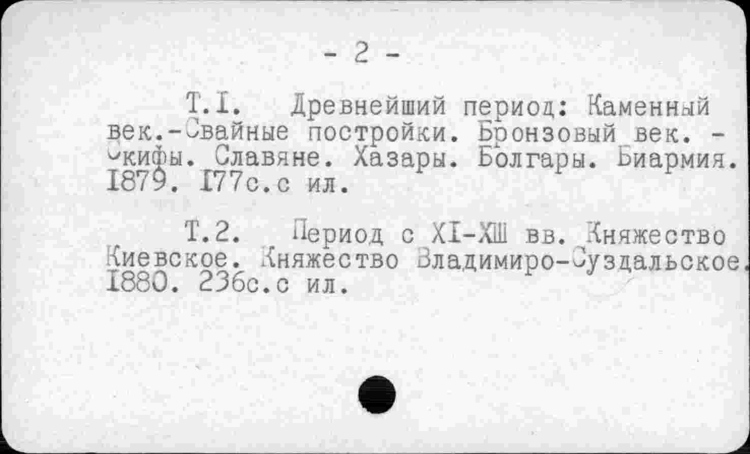 ﻿- 2 -
T.I. Древнейший период: Каменный дек.-Свайные постройки. Бронзовый век. -^кифы. Славяне. Хазары. Болгары. Ьиармия. 1875. 177с.с ил.
Т.2. Период с ХІ-ХШ вв. Княжество Киевское. Княжество Зладимиро-Суздальское 1880. ЗЗбс.с ил.